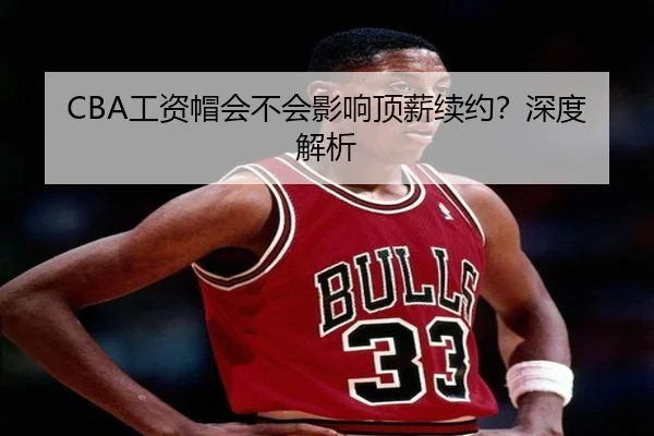 CBA工资帽会不会影响顶薪续约？深度解析