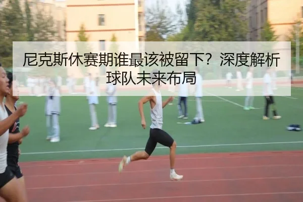 尼克斯休赛期谁最该被留下？深度解析球队未来布局